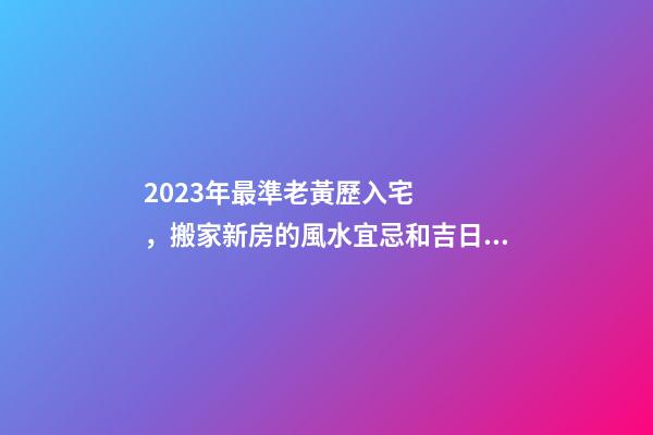 2023年最準老黃歷入宅，搬家新房的風水宜忌和吉日選擇